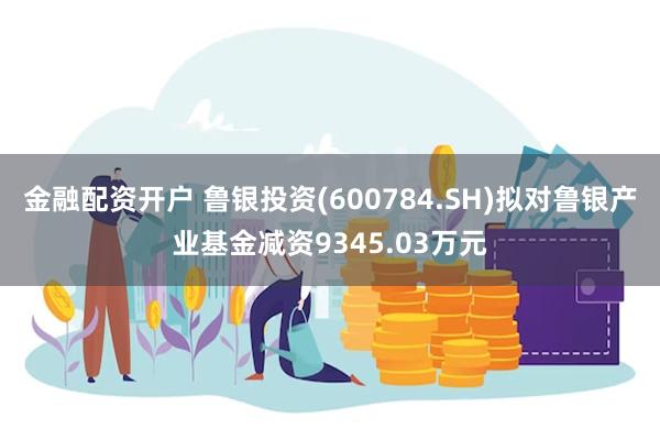 金融配资开户 鲁银投资(600784.SH)拟对鲁银产业基金减资9345.03万元