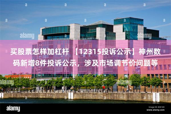 买股票怎样加杠杆 【12315投诉公示】神州数码新增8件投诉公示，涉及市场调节价问题等