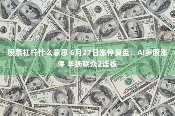 股票杠杆什么意思 6月27日涨停复盘：AI多股涨停 华扬联众