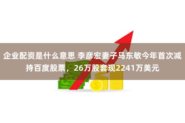 企业配资是什么意思 李彦宏妻子马东敏今年首次减持百度股票，2