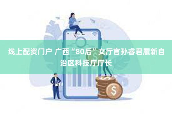 线上配资门户 广西“80后”女厅官孙睿君履新自治区科技厅厅长