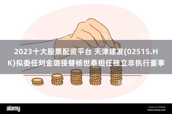 2023十大股票配资平台 天津建发(02515.HK)拟委任