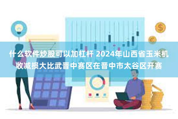 什么软件炒股可以加杠杆 2024年山西省玉米机收减损大比武晋