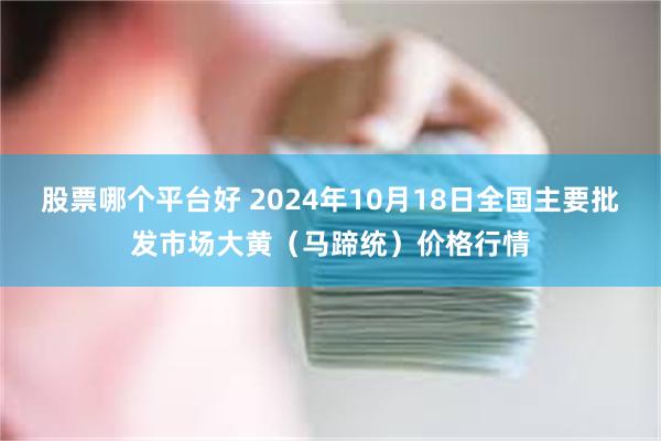 股票哪个平台好 2024年10月18日全国主要批发市场大黄（