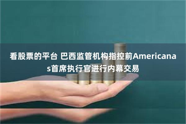 看股票的平台 巴西监管机构指控前Americanas首席执行