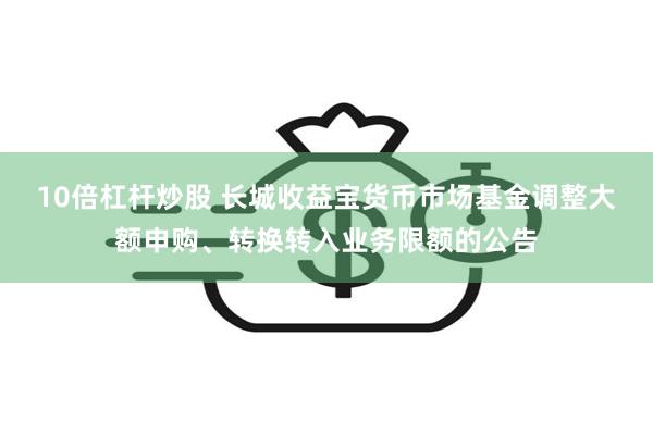 10倍杠杆炒股 长城收益宝货币市场基金调整大额申购、转换转入