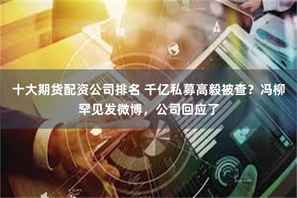 十大期货配资公司排名 千亿私募高毅被查？冯柳罕见发微博，公司回应了