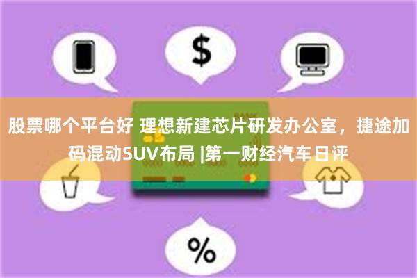 股票哪个平台好 理想新建芯片研发办公室，捷途加码混动SUV布