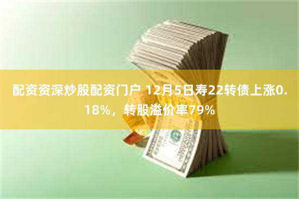 配资资深炒股配资门户 12月5日寿22转债上涨0.18%，转