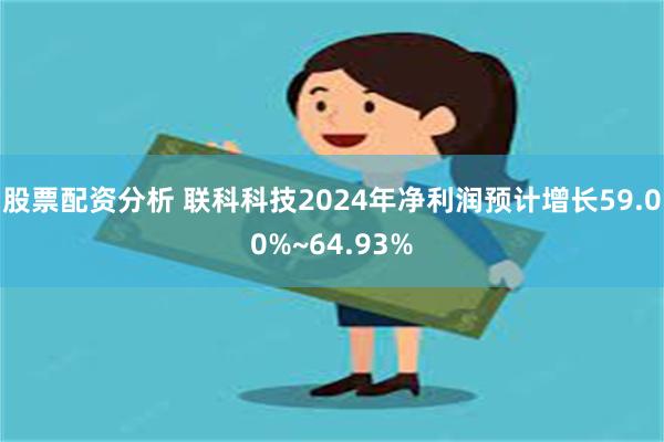 股票配资分析 联科科技2024年净利润预计增长59.00%~