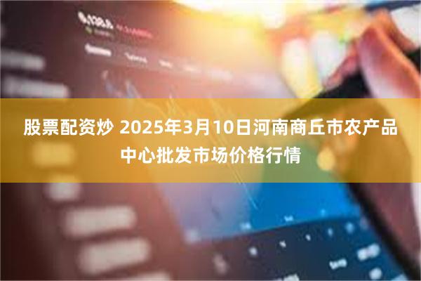 股票配资炒 2025年3月10日河南商丘市农产品中心批发市场