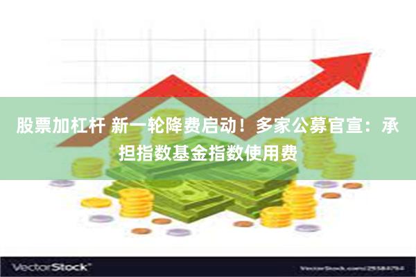 股票加杠杆 新一轮降费启动！多家公募官宣：承担指数基金指数使