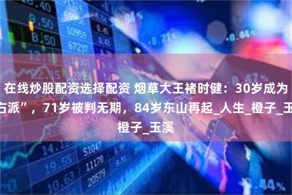 在线炒股配资选择配资 烟草大王褚时健：30岁成为“右派”，7